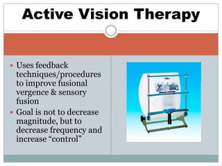  Uses feedback
techniques/procedures
to improve fusional
vergence & sensory
fusion
 Goal is not to decrease
magnitude, but to
decrease frequency and
increase “control”
Active Vision Therapy
 