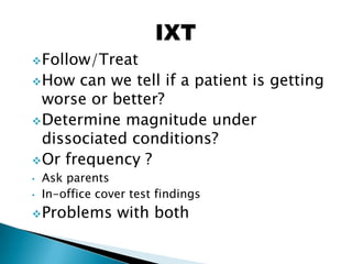 Follow/Treat
How can we tell if a patient is getting
worse or better?
Determine magnitude under
dissociated conditions?
Or frequency ?
• Ask parents
• In-office cover test findings
Problems with both
 