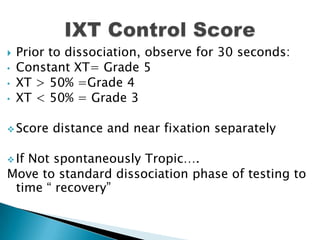 Prior to dissociation, observe for 30 seconds:
• Constant XT= Grade 5
• XT > 50% =Grade 4
• XT < 50% = Grade 3
 Score distance and near fixation separately
 If Not spontaneously Tropic….
Move to standard dissociation phase of testing to
time “ recovery”
 