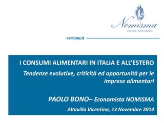 I CONSUMI ALIMENTARI IN ITALIA E ALL’ESTERO 
Tendenze evolutive, criticità ed opportunità per le imprese alimentari 
PAOLO BONO– Economista NOMISMA 
Altavilla Vicentina, 13 Novembre 2014  