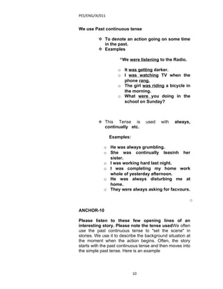 PES/ENG/IX/011


We use Past continuous tense

           To denote an action going on some time
            in the past.
           Examples

                     °We were listening to the Radio.

                    o It was getting darker.
                    o I was watching TV when the
                      phone rang.
                    o The girl was riding a bicycle in
                      the morning.
                    o What were you doing in the
                      school on Sunday?



           This   Tense is       used    with   always,
             continually etc.

                 Examples:

             o He was always grumbling.
             o She was continually teasinh her
               sister.
             o I was working hard last night.
             o I was completing my home work
               whole of yesterday afternoon.
             o He was always disturbing me at
               home.
             o They were always asking for facvours.

                                                         o

ANCHOR-10

Please listen to these few opening lines of an
interesting story. Please note the tense usedWe often
use the past continuous tense to "set the scene" in
stories. We use it to describe the background situation at
the moment when the action begins. Often, the story
starts with the past continuous tense and then moves into
the simple past tense. Here is an example




                             10
 