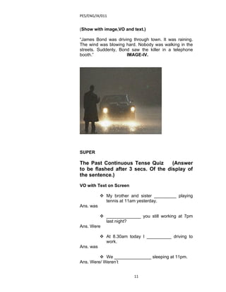 PES/ENG/IX/011


(Show with image,VO and text.)

“James Bond was driving through town. It was raining.
The wind was blowing hard. Nobody was walking in the
streets. Suddenly, Bond saw the killer in a telephone
booth.”               IMAGE-IV.




SUPER

The Past Continuous Tense Quiz       (Answer
to be flashed after 3 secs. Of the display of
the sentence.)

VO with Text on Screen

            My brother and sister _________ playing
             tennis at 11am yesterday.
Ans. was

          ______________ you still working at 7pm
           last night?
Ans. Were

            At 8.30am today I __________ driving to
             work.
Ans. was

          We _______________ sleeping at 11pm.
Ans. Were/ Weren’t


                          11
 