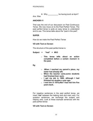PES/ENG/IX/011



            Why __________ he having lunch at 4pm?
Ans. Was

ANCHOR-11

That was the end of our discussion on Past Continuous
Tense. We now move on to the Past Perfect Tense. The
past perfect tense is quite an easy tense to understand
and to use. This tense talks about the "past in the past".

SUPER

How do we make the Past Perfect Tense

VO with Text on Screen

The structure of the past perfect tense is:

Subject    +     “had” + MV3

           o   This tense tells about an action
               completed before a certain moment in
               the past.

Eg

           o .When I reached my parent’s place, my
             sister had already left.
           o When the teacher came,some students
             had finished their work.
           o I got my job in 1980, although I had
             finished my studies a year ago.
           o I met him in 1979,after I had met him five
             years back.



For negative sentences in the past perfect tense, we
insert ‘not’ between the helping verb and main verb. For
question sentences, we exchange the subject and
helping verb. Look at these example sentences with the
past perfect tense:

VO with Text on Screen



                             12
 