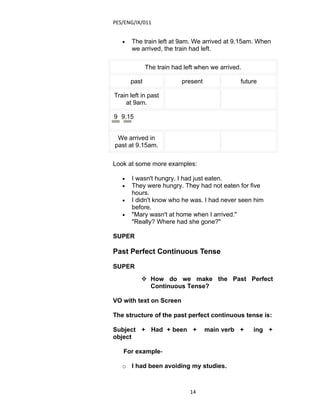 PES/ENG/IX/011


   •   The train left at 9am. We arrived at 9.15am. When
       we arrived, the train had left.

              The train had left when we arrived.

       past                present              future

Train left in past
    at 9am.

9 9.15


 We arrived in
past at 9.15am.

Look at some more examples:

   •   I wasn't hungry. I had just eaten.
   •   They were hungry. They had not eaten for five
       hours.
   •   I didn't know who he was. I had never seen him
       before.
   •   "Mary wasn't at home when I arrived."
       "Really? Where had she gone?"

SUPER

Past Perfect Continuous Tense

SUPER
           How do we make the Past Perfect
            Continuous Tense?

VO with text on Screen

The structure of the past perfect continuous tense is:

Subject + Had + been +               main verb +    ing +
object

   For example-

   o I had been avoiding my studies.



                              14
 