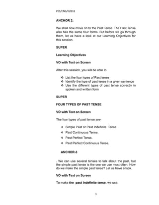 PES/ENG/IX/011


ANCHOR 2:

We shall now move on to the Past Tense. The Past Tense
also has the same four forms. But before we go through
them, let us have a look at our Learning Objectives for
this session.

SUPER

Learning Objectives

VO with Text on Screen

After this session, you will be able to

    List the four types of Past tense
    Identify the type of past tense in a given sentence
    Use the different types of past tense correctly in
     spoken and written form

SUPER

FOUR TYPES OF PAST TENSE

VO with Text on Screen

The four types of past tense are-

    Simple Past or Past Indefinite Tense.
    Past Continuous Tense.
    Past Perfect Tense.
    Past Perfect Continuous Tense.


   ANCHOR-3

. We can use several tenses to talk about the past, but
the simple past tense is the one we use most often. How
do we make the simple past tense? Let us have a look.

VO with Text on Screen

To make the past Indefinite tense, we use:


                              3
 