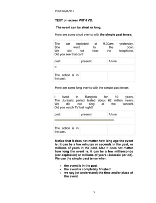 PES/ENG/IX/011


TEXT on screen WITH VO.

The event can be short or long.

Here are some short events with the simple past tense:

The     car    exploded       at    9.30am       yesterday.
She           went           to          the          door.
We       did       not       hear      the       telephone.
Did you see that car?

past               present              future



The action is in
the past.

Here are some long events with the simple past tense:

I     lived    in     Bangkok    for    10   years.
The Jurassic period lasted about 62 million years.
We        did    not     sing at     the   concert.
Did you watch TV last night?

past               present              future



The action is in
the past.

Notice that it does not matter how long ago the event
is: it can be a few minutes or seconds in the past, or
millions of years in the past. Also it does not matter
how long the event is. It can be a few milliseconds
(car explosion) or millions of years (Jurassic period).
We use the simple past tense when:

   •   the event is in the past
   •   the event is completely finished
   •   we say (or understand) the time and/or place of
       the event




                             5
 