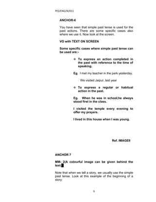 PES/ENG/IX/011


   ANCHOR-6

   You have seen that simple past tense is used for the
   past actions. There are some specific cases also
   where we use it. Now look at the screen.

   VO with TEXT ON SCREEN

   Some specific cases where simple past tense can
   be used are:-

              To express an action completed in
                 the past with reference to the time of
                 speaking.

             Eg. I met my teacher in the park yesterday.

                  We visited Jaipur, last year

              To express a regular or habitual
                 action in the past.

             Eg. When he was in school,he always
             stood first in the class.

             I visited the temple every evening to
             offer my prayers.

             I lived in this house when I was young.




                                          Ref. IMAGEII



ANCHOR 7

MM- 2(A colourful image can be given behind the
text. )

Note that when we tell a story, we usually use the simple
past tense. Look at this example of the beginning of a
story:


                            6
 