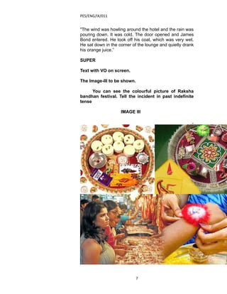 PES/ENG/IX/011


"The wind was howling around the hotel and the rain was
pouring down. It was cold. The door opened and James
Bond entered. He took off his coat, which was very wet.
He sat down in the corner of the lounge and quietly drank
his orange juice.”

SUPER

Text with VO on screen.

The Image-III to be shown.

      You can see the colourful picture of Raksha
bandhan festival. Tell the incident in past indefinite
tense

                    IMAGE III

                                                        .




                             7
 