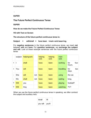 PES/ENG/IX/012


    :

SUPER

The Future Perfect Continuous Tense

SUPER

How do we make the Future Perfect Continuous Tense

VO with Text on Screen

The structure of the future perfect continuous tense is:

Subject           +      will/shall +   have been +main verb base+ing.

For negative sentences in the future perfect continuous tense, we insert not
between will and have. For question sentences, we exchange the subject
and will. Look at these example sentences with the future perfect continuous
tense:

        subject   helpingverb           helping                helping   main
                                        verb                   verb      verb

+       I         shall                 have                   been      working      for         four
                                                                                      hours.

+       You       will                  have                   been      travelling   for         two
                                                                                      days.

-       She       will            not have                     been      using        the car.

-       We        shall           not have                     been      waiting      long.

?       Will      you                   have                   been      playing      football?

?       Will      they                  have                   been      watching     TV?

When we use the future perfect continuous tense in speaking, we often contract
the subject and auxiliary verb:

                                        Ishall          I'll

                                        you will        you'll



                                                   11
 
