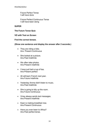 PES/ENG/IX/012


       Future Perfect Tense
       I will have done

       Future Perfect Continuous Tense
       I will have been doing

SUPER

The Future Tense Quiz

VO with Text on Screen

Find the correct tenses.

(Show one sentence and display the answer after 2 seconds.)

   •   They are riding a bike.
       Ans Present Continuous

   •   She looked at a picture.
       Ans Past Indefinite

   •   We often take photos.
       Ans Present indefinite

   •   I have just had a cup of tea.
       Ans Present perfect

   •   Ali will learn French next year.
       Ans Future Indefinite

   •   Yesterday Amma didn't listen to music.
       Ans Past Indefinite

   •   She is going to tidy up the room.
       Ans Future Continuous

   •   Vinay always sends text messages.
       Ans Present Indefinite

   •   Kaan is making breakfast now.
       Ans Present Continuous

   •   Have you ever been to Africa?
       Ans Past perfect tense.



                                           14
 