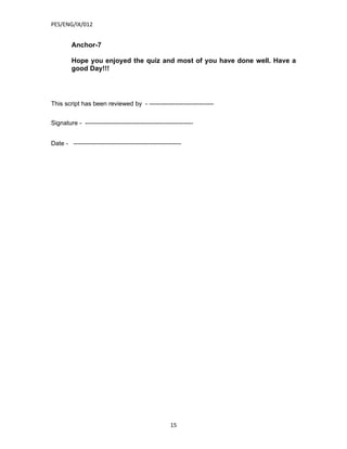 PES/ENG/IX/012


         Anchor-7

         Hope you enjoyed the quiz and most of you have done well. Have a
         good Day!!!




This script has been reviewed by - -------------------------------


Signature - ----------------------------------------------------


Date - ----------------------------------------------------




                                                      15
 