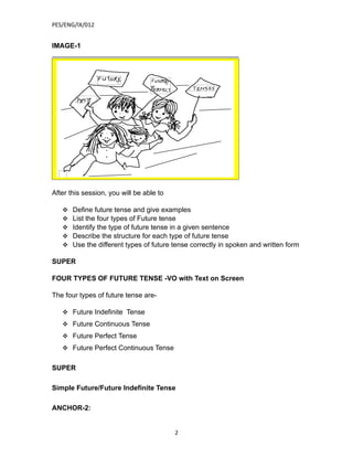 PES/ENG/IX/012


IMAGE-1




After this session, you will be able to

      Define future tense and give examples
      List the four types of Future tense
      Identify the type of future tense in a given sentence
      Describe the structure for each type of future tense
      Use the different types of future tense correctly in spoken and written form

SUPER

FOUR TYPES OF FUTURE TENSE -VO with Text on Screen

The four types of future tense are-

    Future Indefinite Tense
    Future Continuous Tense
    Future Perfect Tense
    Future Perfect Continuous Tense


SUPER

Simple Future/Future Indefinite Tense

ANCHOR-2:


                                          2
 
