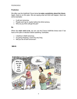PES/ENG/IX/012


Prediction

We often use the Indefinite Future tense to make a prediction about the future.
Again, there is no firm plan. We are saying what we think will happen. Here are
some examples:

     •   It will rain tomorrow.
     •   People won't go to Jupiter before the 22nd century.
     •   Who do you think will get the job?

Be

When the main verb is be, we can use the Future Indefinite tense even if we
have a firm plan or decision before speaking. Examples:

     •   I shall be in Delhi tomorrow.
     •   I'm going shopping. I won't be very long.
     •   Will you be at work tomorrow?



MM-III:




         What do
         you plan
           to do
            with
           your
          bonus?




                                           6
 