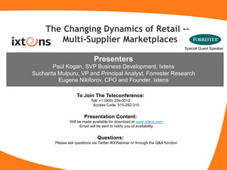 The Changing Dynamics of Retail --
         Multi-Supplier Marketplaces
                                                                                  Special Guest Speaker


                              Presenters
        Paul Kogan, SVP Business Development, Ixtens
Sucharita Mulpuru, VP and Principal Analyst, Forrester Research
          Eugene Nikiforov, CPO and Founder, Ixtens

                    To Join The Teleconference:
                            Toll: +1 (909) 259-0012
                             Access Code: 515-292-310


                        Presentation Content:
                Will be made available for download at www.ixtens.com
                      Email will be sent to notify you of availability


                                Questions:
        Please ask questions via Twitter #IXWebinar or through the Q&A function
 