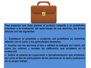 Tres aspectos que debe planear el profesor respecto a un portafolios
orientado a la evaluación del aprendizaje de sus alumnos, las tareas
básicas son las siguientes:
v Establecer el propósito y contenido del portafolios en estrechar
relación con el curso y los aprendizajes deseados.
v Acordar con los alumnos el tipo y calidad de trabajos por incluir, así
como los criterios y escalas de calificación que empleara en la
evaluación.
v Definir el sistema de supervisión o retroalimentación que empleara,
así como el tipo de participación de los alumnos en la (auto) evaluación
de su propio trabajo.
 