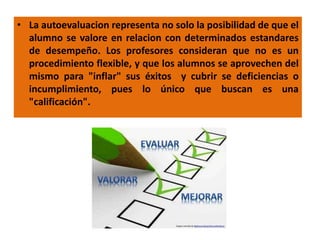 • La autoevaluacion representa no solo la posibilidad de que el
alumno se valore en relacion con determinados estandares
de desempeño. Los profesores consideran que no es un
procedimiento flexible, y que los alumnos se aprovechen del
mismo para "inflar" sus éxitos y cubrir se deficiencias o
incumplimiento, pues lo único que buscan es una
"calificación".
 