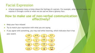 Facial Expression
 A facial expression many a times shows the feelings of a person. For example, when we are happy, we
express it through a smile or when we are sad we show a gloomy face.
How to make use of non-verbal communication
effectively?
 Keep your face relaxed
 Try to match your expression with what you are saying
 If you agree with something, you may nod while listening, which indicates that it has
your assent
 