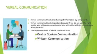 VERBAL COMMUNICATION
 Verbal communication is the sharing of information by using words.
 Verbal communication is important because if you do not use the right
words, you will cause confusion and you will not be able to communicate
what you want.
 The important forms of verbal communication
Oral or Spoken Communication
Written Communication
 