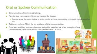 Oral or Spoken Communication
 Communication which involves talking.
 Face-to-face conversation: When you can see the listener.
 Example: group discussion, talking to family member at home, conversation with public through speeches,
etc.
 Talking on a phone: This is for personal and official communication.
 Classroom teaching, business discussion and public speeches are other examples of oral
communication, where one person talks to many others at once.
 