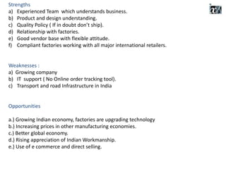 Strengths
a) Experienced Team which understands business.
b) Product and design understanding.
c) Quality Policy ( If in doubt don’t ship).
d) Relationship with factories.
e) Good vendor base with flexible attitude.
f) Compliant factories working with all major international retailers.
Weaknesses :
a) Growing company
b) IT support ( No Online order tracking tool).
c) Transport and road Infrastructure in India
Opportunities
a.) Growing Indian economy, factories are upgrading technology
b.) Increasing prices in other manufacturing economies.
c.) Better global economy.
d.) Rising appreciation of Indian Workmanship.
e.) Use of e commerce and direct selling.
 