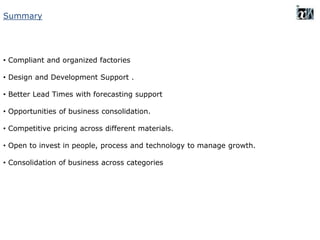Summary
• Compliant and organized factories
• Design and Development Support .
• Better Lead Times with forecasting support
• Opportunities of business consolidation.
• Competitive pricing across different materials.
• Open to invest in people, process and technology to manage growth.
• Consolidation of business across categories
 