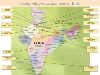 JAIPUR
(Paper / Printing)
KOLKATA
(Jute /leather/
Textiles)
NEW DELHI
(Fashion)
MUMBAI
(Houseware)
BANGALORE
(Silk)
CHENNAI
(Leather / Textiles)
PANIPAT
(Textiles)
JODHPUR
(Furniture / Metal)
SAMBHAL
(Bone / Horn)
SAHARANPUR
(Wood)
MORADABAD
(Metal)
FIROZABAD
(Glass)
AGRA
(Marble / Stone
Carving)
ALLEPPEY
(Coir)
Hardgood production base in India
 