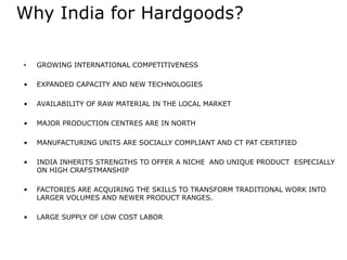 Why India for Hardgoods?
• GROWING INTERNATIONAL COMPETITIVENESS
• EXPANDED CAPACITY AND NEW TECHNOLOGIES
• AVAILABILITY OF RAW MATERIAL IN THE LOCAL MARKET
• MAJOR PRODUCTION CENTRES ARE IN NORTH
• MANUFACTURING UNITS ARE SOCIALLY COMPLIANT AND CT PAT CERTIFIED
• INDIA INHERITS STRENGTHS TO OFFER A NICHE AND UNIQUE PRODUCT ESPECIALLY
ON HIGH CRAFSTMANSHIP
• FACTORIES ARE ACQUIRING THE SKILLS TO TRANSFORM TRADITIONAL WORK INTO
LARGER VOLUMES AND NEWER PRODUCT RANGES.
• LARGE SUPPLY OF LOW COST LABOR
 