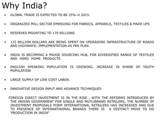 Why India?
• GLOBAL TRADE IS EXPECTED TO BE 25% in 2015.
• ORGANIZED MILL SECTOR EMERGING FOR FABRICS, APPARELS, TEXTILES & MADE UPS
• RESERVES MOUNTING TO 170 BILLIONS
• 125 BILLION DOLLARS ARE BEING SPENT ON UPGRADING INFRASTRUCTURE OF ROADS
AND HIGHWAYS: IMPLEMENTATION AS PER PLAN.
• INDIA IS BECOMING A MAJOR SOURCING HUB, FOR DIVERSIFIED RANGE OF TEXTILES
AND HARD HOME PRODUCTS .
• ENGLISH SPEAKING POPULATION IS GROWING. INCREASE IN SHARE OF YOUTH
POPULATION
• LARGE SUPPLY OF LOW COST LABOR.
• INNOVATIVE DESIGN INPUT AND ADVANCE TECHNIQUES
FOREIGN DIRECT INVESTMENT IS IN THE RISE , WITH THE REFORMS INTRODUCED BY
THE INDIAN GOVERNMENT FOR SINGLE AND MUTLIBRAND RETAILERS, THE NUMBER OF
INVESTMENT PROPOSALS FORM INTERNATIONAL RETAILERS HAS INCREASED AND DUE
TO PRESENCE OF INTERNATIAONAL BRANDS THERE IS A DISTINCT MOVE TO DO
‘PRODUCTION IN INDIA”
 