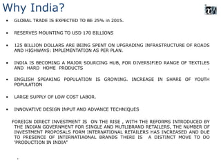 Why India?
• GLOBAL TRADE IS EXPECTED TO BE 25% in 2015.
• RESERVES MOUNTING TO USD 170 BILLIONS
• 125 BILLION DOLLARS ARE BEING SPENT ON UPGRADING INFRASTRUCTURE OF ROADS
AND HIGHWAYS: IMPLEMENTATION AS PER PLAN.
• INDIA IS BECOMING A MAJOR SOURCING HUB, FOR DIVERSIFIED RANGE OF TEXTILES
AND HARD HOME PRODUCTS .
• ENGLISH SPEAKING POPULATION IS GROWING. INCREASE IN SHARE OF YOUTH
POPULATION
• LARGE SUPPLY OF LOW COST LABOR.
• INNOVATIVE DESIGN INPUT AND ADVANCE TECHNIQUES
FOREIGN DIRECT INVESTMENT IS ON THE RISE , WITH THE REFORMS INTRODUCED BY
THE INDIAN GOVERNMENT FOR SINGLE AND MUTLIBRAND RETAILERS, THE NUMBER OF
INVESTMENT PROPOSALS FORM INTERNATIONAL RETAILERS HAS INCREASED AND DUE
TO PRESENCE OF INTERNATIAONAL BRANDS THERE IS A DISTINCT MOVE TO DO
‘PRODUCTION IN INDIA”
.
 