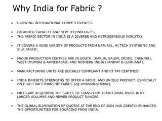 Why India for Fabric ?
• GROWING INTERNATIONAL COMPETITIVENESS
• EXPANDED CAPACITY AND NEW TECHNOLOGIES
• THE FABRIC SECTOR IN INDIA IS A DIVERSE AND HETROGENEOUS INDUSTRY
.
• IT COVERS A WIDE VARIETY OF PRODUCTS FROM NATURAL, HI TECH SYNTHETIC AND
SILK FABRIC.
• MAJOR PRODUCTION CENTRES ARE IN SOUTH. (KARUR, SALEM, ERODE, CHENNAI),
WEST (MUMBAI & AHMEDABAD) AND NOTHERN INDIA (PANIPAT & LUDHIANA).
• MANUFACTURING UNITS ARE SOCIALLY COMPLIANT AND CT PAT CERTIFIED
• INDIA INHERITS STRENGTHS TO OFFER A NICHE AND UNIQUE PRODUCT ESPECIALLY
ON HIGH CRAFSTMANSHIP FABRIC (eg:embroidery fabric).
• MILLS ARE ACQUIRING THE SKILLS TO TRANSFORM TRADITIONAL WORK INTO
LARGER VOLUMES AND NEWER PRODUCT RANGES.
• THE GLOBAL ELIMINATION OF QUOTAS AT THE END OF 2004 HAS GREATLY ENHANCED
THE OPPORTUNITIES FOR SOURCING FROM INDIA.
 