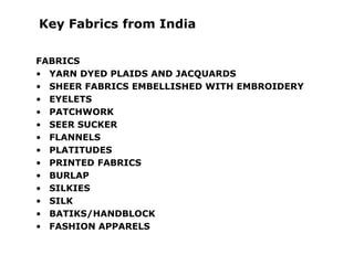 Key Fabrics from India
FABRICS
• YARN DYED PLAIDS AND JACQUARDS
• SHEER FABRICS EMBELLISHED WITH EMBROIDERY
• EYELETS
• PATCHWORK
• SEER SUCKER
• FLANNELS
• PLATITUDES
• PRINTED FABRICS
• BURLAP
• SILKIES
• SILK
• BATIKS/HANDBLOCK
• FASHION APPARELS
 
