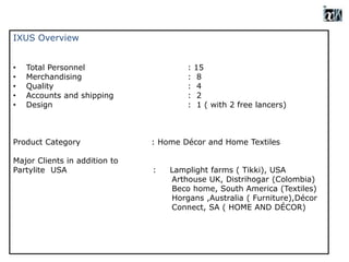IXUS Overview
• Total Personnel : 15
• Merchandising : 8
• Quality : 4
• Accounts and shipping : 2
• Design : 1 ( with 2 free lancers)
Product Category : Home Décor and Home Textiles
Major Clients in addition to
Partylite USA : Lamplight farms ( Tikki), USA
Arthouse UK, Distrihogar (Colombia)
Beco home, South America (Textiles)
Horgans ,Australia ( Furniture),Décor
Connect, SA ( HOME AND DÉCOR)
 