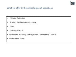 What we offer in the critical areas of operations
• Vendor Selection
• Product Design & Development
• Cost
• Communication
• Production Planning, Management and Quality Control
• Better Lead times
 