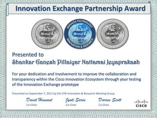 Innovation Exchange Partnership Award

                      User Test
                       User Test             User Test                    IX
                      Group 11               Group 2                   IX Early
                       Group                                            EARLY
                     Participant            Participant               Adopter
                      Participant                                     ADOPTER



Presented to
Shankar Ganesh Pillaiyar Nattamai Jeyaprakash
For your dedication and involvement to improve the collaboration and
transparency within the Cisco Innovation Ecosystem through your testing
of the Innovation Exchange prototype
Presented on September 7, 2011 by the STB Innovation & Research Working Group

          David Hinnant                 Jyoti Sarin             Darren Scott
          Co-Chair                      Co-Chair                Co-Chair
 