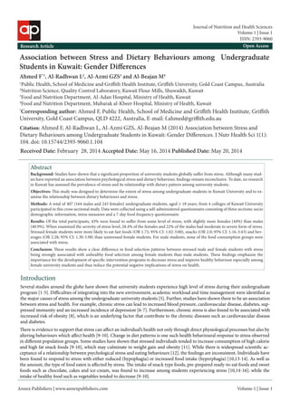 Annex Publishers | www.annexpublishers.com 
Volume 1 | Issue 1 
Association between Stress and Dietary Behaviours among Undergraduate Students in Kuwait: Gender Differences 
Ahmed F*1, Al-Radhwan L2, Al-Azmi GZS3 and Al-Beajan M4 
1Public Health, School of Medicine and Griffith Health Institute, Griffith University, Gold Coast Campus, Australia 
2Nutrition Science, Quality Control Laboratory, Kuwait Flour Mills, Shuwaikh, Kuwait 
3Food and Nutrition Department, Al-Adan Hospital, Ministry of Health, Kuwait 
4Food and Nutrition Department, Mubarak al-Kbeer Hospital, Ministry of Health, Kuwait 
*Corresponding author: Ahmed F, Public Health, School of Medicine and Griffith Health Institute, Griffith University, Gold Coast Campus, QLD 4222, Australia, E-mail: f.ahmed@griffith.edu.au 
Research Article 
Open AccessAbstractIntroduction 
Several studies around the globe have shown that university students experience high level of stress during their undergraduate program [1-5]. Difficulties of integrating into the new environment, academic workload and time management were identified as the major causes of stress among the undergraduate university students [5]. Further, studies have shown there to be an association between stress and health. For example, chronic stress can lead to increased blood pressure, cardiovascular disease, diabetes, suppressed immunity and an increased incidence of depression [6-7]. Furthermore, chronic stress is also found to be associated with increased risk of obesity [8], which is an underlying factor that contribute to the chronic diseases such as cardiovascular disease and diabetes. Background: Studies have shown that a significant proportion of university students globally suffer from stress. Although many studies have reported an association between psychological stress and dietary behaviour, findings remain inconclusive. To date, no research in Kuwait has assessed the prevalence of stress and its relationship with dietary pattern among university students. 
Citation: Ahmed F, Al-Radhwan L, Al-Azmi GZS, Al-Beajan M (2014) Association between Stress and Dietary Behaviours among Undergraduate Students in Kuwait: Gender Differences. J Nutr Health Sci 1(1): 104. doi: 10.15744/2393-9060.1.104Objectives: This study was designed to determine the extent of stress among undergraduate students in Kuwait University and to examine the relationship between dietary behaviours and stress. Methods: A total of 407 (164 males and 243 females) undergraduate students, aged ≥ 18 years, from 4 colleges of Kuwait University participated in this cross sectional study. Data were collected using a self-administered questionnaire consisting of three sections: socio demographic information, stress measures and a 7-day food frequency questionnaire. Results: Of the total participants, 43% were found to suffer from some level of stress, with slightly more females (44%) than males (40.9%). When examined the severity of stress level, 28.4% of the females and 22% of the males had moderate to severe form of stress. Stressed female students were more likely to eat fast foods (OR 1.75; 95% CI: 1.02-3:00), snacks (OR 2.0; 95% CI: 1.16-3:43) and beverages (OR 2.28; 95% CI: 1.30-3.98) than unstressed female students. For male students, none of the food consumption groups were associated with stress. Conclusion: These results show a clear difference in food selection patterns between stressed male and female students with stress being strongly associated with unhealthy food selection among female students than male students. These findings emphasize the importance for the development of specific intervention programs to decrease stress and improve healthy behaviour especially among female university students and thus reduce the potential negative implications of stress on health. 
There is evidence to support that stress can affect an individual’s health not only through direct physiological processes but also by altering behaviours which affect health [9-10]. Change in diet patterns is one such health behavioural response to stress observed in different population groups. Some studies have shown that stressed individuals tended to increase consumption of high calorie and high fat snack foods [9-10], which may culminate in weight gain and obesity [11]. While there is widespread scientific acceptance of a relationship between psychological stress and eating behaviours [12], the findings are inconsistent. Individuals have been found to respond to stress with either reduced (hypophagia) or increased food intake (hyperphagia) [10,13-14]. As well as the amount, the type of food eaten is affected by stress. The intake of snack type foods, pre-prepared ready-to-eat foods and sweet foods such as chocolate, cakes and ice-cream, was found to increase among students experiencing stress [10,14-16]; while the intake of healthy food such as vegetables tended to decrease [9-10]. 
Received Date: February 28, 2014 Accepted Date: May 16, 2014 Published Date: May 20, 2014 
Volume 1 | Issue 1 
Journal of Nutrition and Health Sciences 
ISSN: 2393-9060  