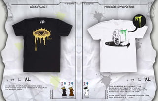 t-sHIRTS      t-sHIRTS
                    Conflict                                              Peace grenade




 S   M    L    XL                                                                                 S   M     L    XL
A design that represents ones                                                       The grenade explodes. The
ambitions and the hardship endured                                                  soldiers gather to pick up the
to reach them.                                                                      pieces of shrapnel and begin to
                                     Colours




                                                                          Colours
                                                                                    feast on the fruit of war.

                                                                                    *The paint will charge during the
                                               T0020   T0021   T0022                day and glow at night.
 