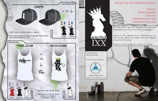 Accessories
                                                                                                                                Become an IXX authorised dealer
                                  Caps
                                                                                                                                                               Contact
                                                         S         M    L                                                                               Tosika Maluma
                                                                                                                                                               Director
                                                                                                                                                    info@ixxescha.com
                                                                                                                                                     www.ixxescha.com

                                                                                                                              The IXX escha logo and designs are registered
                                                                                                                              trademarks. IXX escha reserves all copyrights.




                                              Colours
Flat and curve brim caps.

For hat enquiries please contact                         C0001         C0002                                                  No part of this catalog may be reproduced in any
info@ixxescha.com                                                                                                             form except where you obtain the prior written
                                                                                                                              consent of IXX escha
sINGLETS

        tAGLINE                               sUNNIES                                     IXX                                 Products in this catalog are subject to change.



                                                                               Photographer:
                                      S
                                                                               Michael Baker

                                     M                                         Print Design Partner


                                     L
                                    XL
                                                                                    FEM Productions
                                                                               w w w. f e m - p r o d u c t i o n s . c o m




                                   Rib Fitted singlets
                        Colours




                                                         Colours




                                   Tapered with slight
                                      stretch for a
S0001   S0002   S0003                  perfect fit.                S0004
 