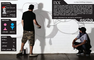 Colours
                                                                                                .
                                                                         a crisp clothing company
                              What do you get when mind meets matter? A new street
                              wear/ skate brand going by the name of IXX escha.
    Print Colour              With its stencil-art style and bold designs, IXX is
                              sure to have you looking and feeling crisper than
       Shirt Colour           ever. The brand draws influence from Melbournes
                              underground street art , music & fashion culture.
                              Each design has a positive philosophy that is inter-
           Product            weaved through every garment.
T107          Code
                              Lucid perspective, eclectic approach.

Gender
                                                                                 www.ixxescha.com

                      Notes: ...................................
                      ................................................
                      ................................................
                      ................................................
Ladies     Gents      ................................................
                      ................................................
                      ................................................
Sizes                 ................................................
                      ................................................
Small           S     ................................................
                      ................................................
Medium          M     ................................................
                      ................................................
Large           L     ................................................
                      ................................................
xtra Large     XL     ................................................
 