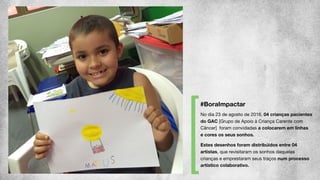 No dia 23 de agosto de 2016, 04 crianças pacientes
do GAC [Grupo de Apoio à Criança Carente com
Câncer] foram convidadas a colocarem em linhas
e cores os seus sonhos.
 
Estes desenhos foram distribuídos entre 04
artistas, que revisitaram os sonhos daquelas
crianças e emprestaram seus traços num processo
artístico colaborativo.
#BoraImpactar
 
