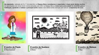 O sonho de Paula
passou a ser, também,
de Thais Cavalcanti
O sonho de Gustavo
passou a ser, também,
de Perron
O sonho de Mateus
passou a ser, também,
de Rayo
Na exposição, realizada de 9 a 11 de setembro no Espaço Bora, convidamos o espectador a fazer parte destes sonhos.
As reproduções das obras foram comercializadas pelo GAC no Espaço Bora, e todo lucro arrecadado foi revertido para a
instituição, ajudando a realizar o principal sonho destas e de várias outras crianças com câncer: a esperança da cura.
 