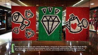 Pintura ao vivo realizada pelo artista Rafa Mattos, integrante da Plataforma Muda Mente Muda Mundo,
que utiliza resíduos sólidos reaproveitáveis como sua principal matéria-prima. Exposição feita no
Plaza Shopping, no bairro de Casa Forte, no Recife, para lançamento da campanha Lixo que é Luxo.
 