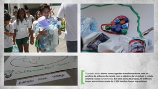 O projeto levou alunos como agentes transformadores para os
prédios do entorno da escola com o objetivo de introduzir a coleta
seletiva nestes condomínios. Em dois anos de projeto, 40 edifícios
foram envolvidos e mais de 1.200 famílias foram impactadas.
 