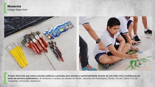 Muserola
Colégio Saber Viver
Projeto itinerante que visitou escolas públicas e privadas para abordar a sustentabilidade através da arte feita com a reutilização de
lonas de banners publicitários. Já receberam o projeto as cidades do Recife, Jaboatão dos Guararapes, Olinda, Caruaru, Santa Cruz do
Capibaribe, Arcoverde, Garanhuns.
 