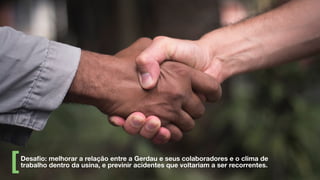 Desaﬁo: melhorar a relação entre a Gerdau e seus colaboradores e o clima de
trabalho dentro da usina, e previnir acidentes que voltariam a ser recorrentes.
 