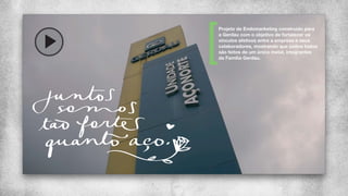Projeto de Endomarketing construído para
a Gerdau com o objetivo de fortalecer os
vínculos afetivos entre a empresa e seus
colaboradores, mostrando que juntos todos
são feitos de um único metal, integrantes
da Família Gerdau.
 