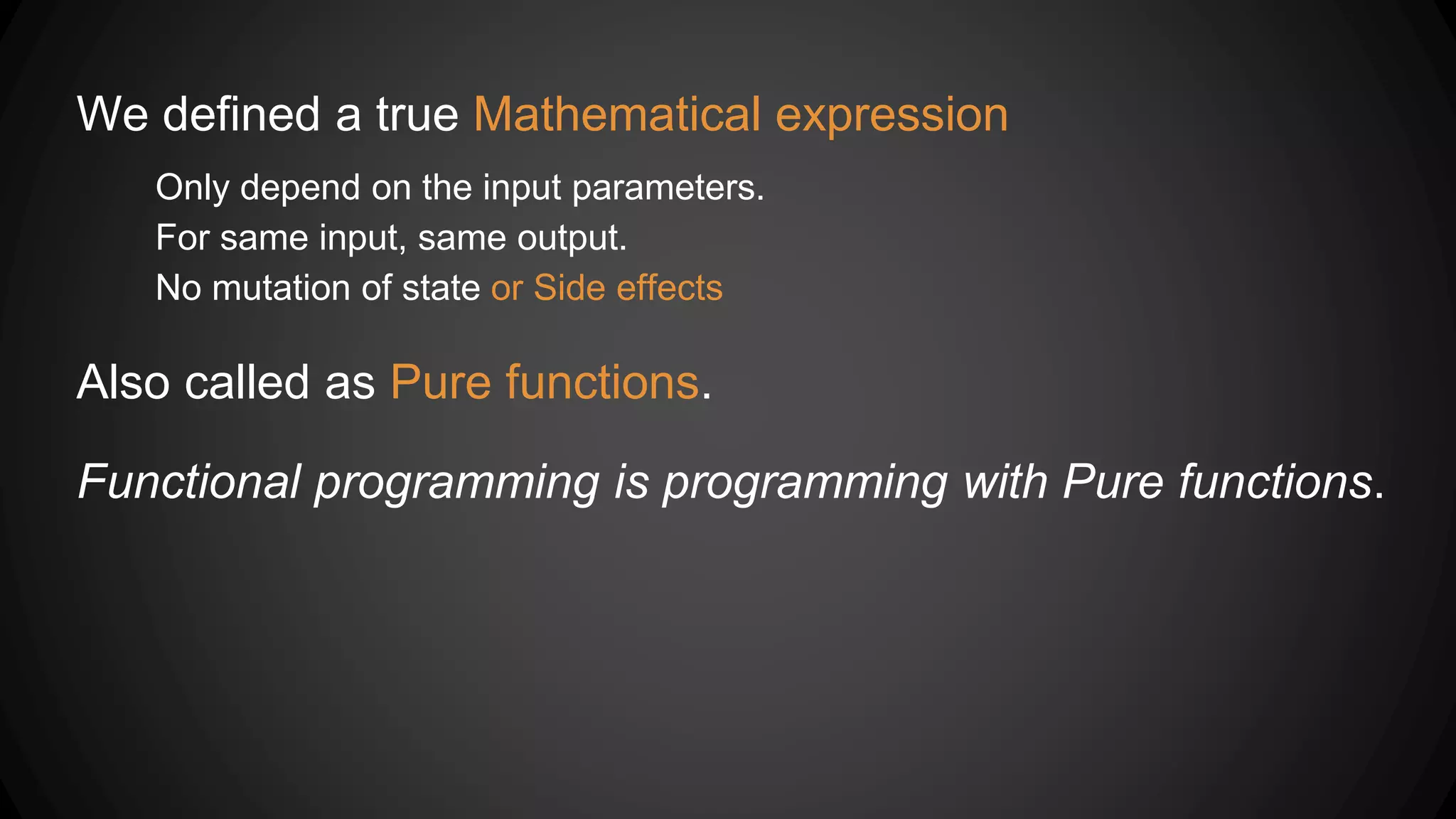 We defined a true Mathematical expression
Only depend on the input parameters.
For same input, same output.
No mutation of state or Side effects
Also called as Pure functions.
Functional programming is programming with Pure functions.
 