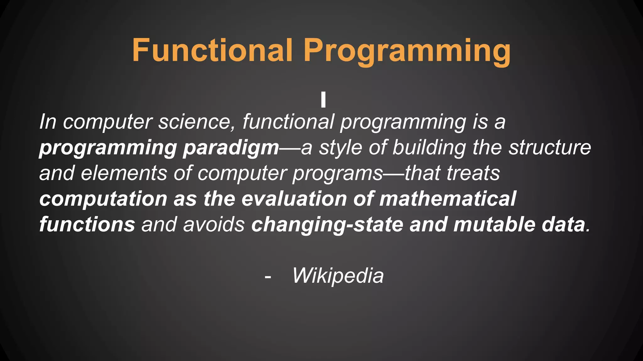Functional Programming
In computer science, functional programming is a
programming paradigm—a style of building the structure
and elements of computer programs—that treats
computation as the evaluation of mathematical
functions and avoids changing-state and mutable data.
- Wikipedia
 