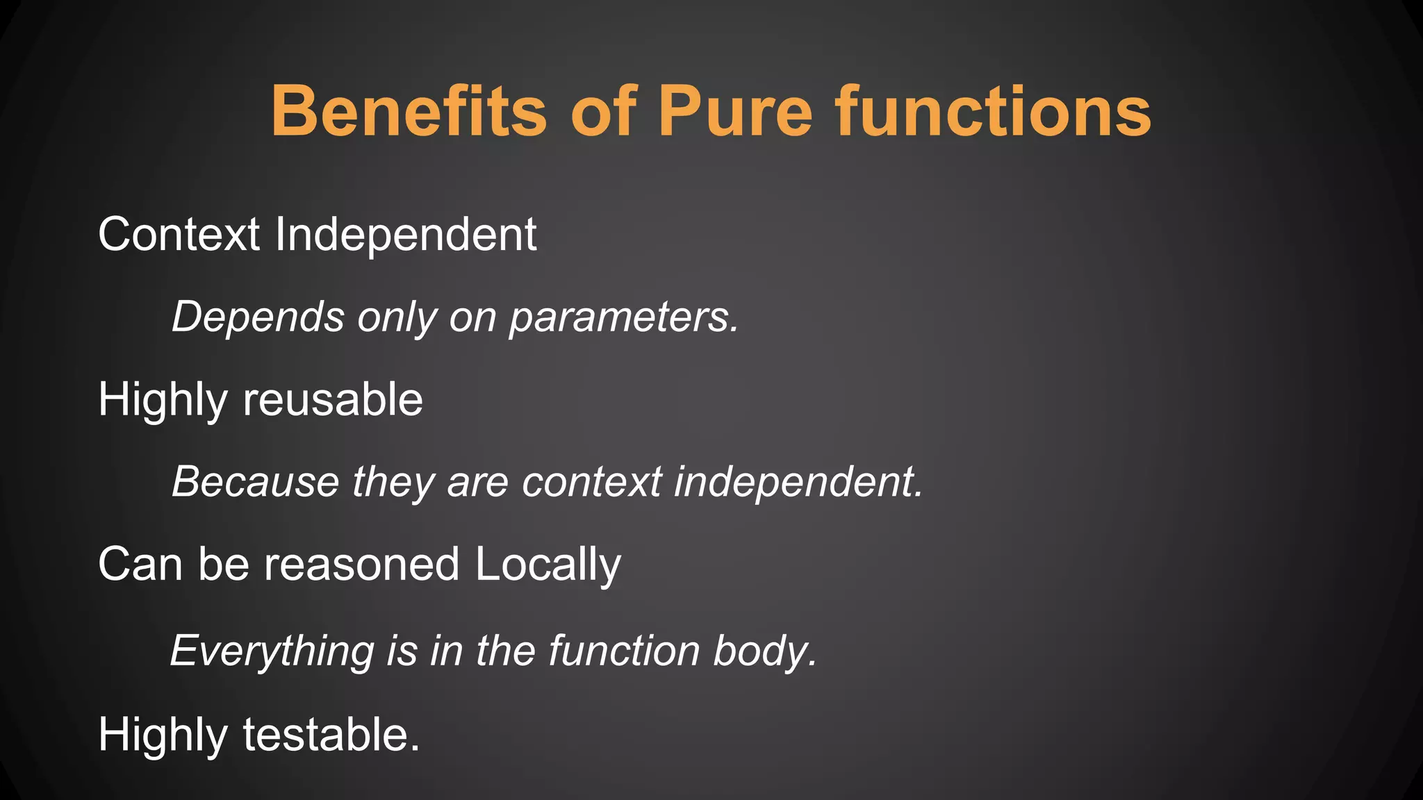 Benefits of Pure functions
Context Independent
Depends only on parameters.
Highly reusable
Because they are context independent.
Can be reasoned Locally
Everything is in the function body.
Highly testable.
 