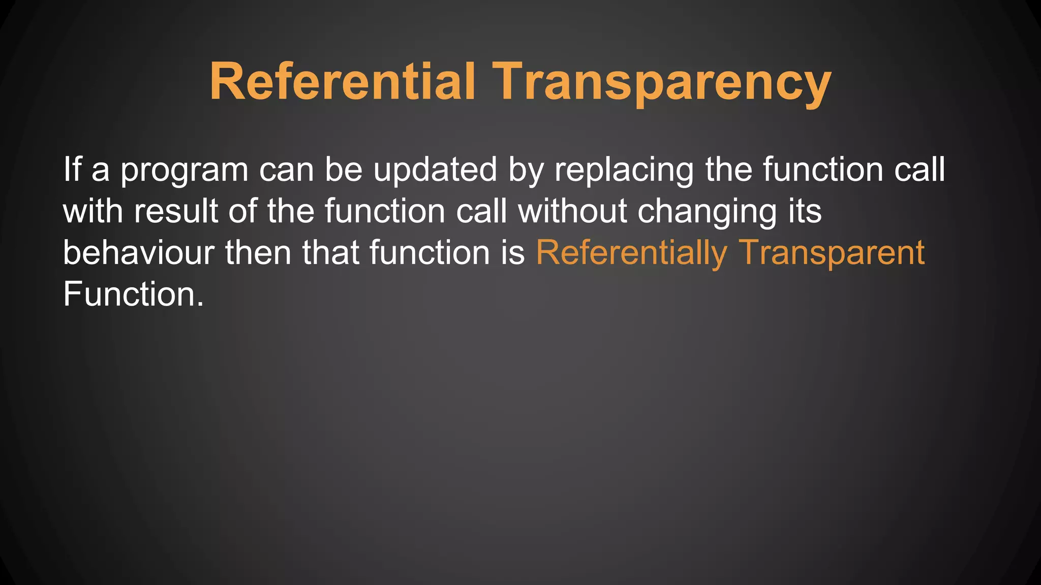Referential Transparency
If a program can be updated by replacing the function call
with result of the function call without changing its
behaviour then that function is Referentially Transparent
Function.
 