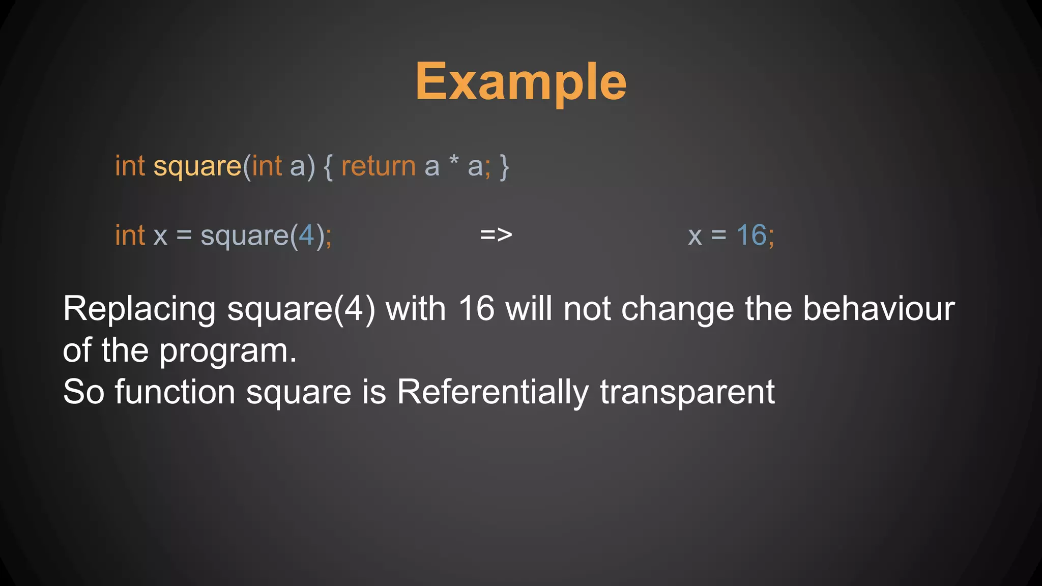 Example
int square(int a) { return a * a; }
int x = square(4); => x = 16;
Replacing square(4) with 16 will not change the behaviour
of the program.
So function square is Referentially transparent
 